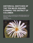 Historical Sketches of the Ten Miles Square Forming the District of Columbia: With a Picture of Washington, Describing Objects of General Interest or Curiosity at the Metropolis of the Union; Also, a Description of the River Potomac-Its Fish and Wild Fowl