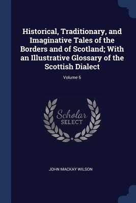 Historical, Traditionary, and Imaginative Tales of the Borders and of Scotland; With an Illustrative Glossary of the Scottish Dialect; Volume 6 - Wilson, John MacKay