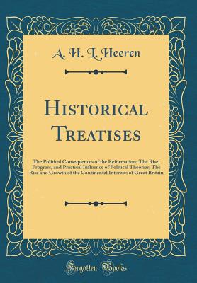 Historical Treatises: The Political Consequences of the Reformation; The Rise, Progress, and Practical Influence of Political Theories; The Rise and Growth of the Continental Interests of Great Britain (Classic Reprint) - Heeren, A H L