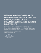 History and Topography of Northumberland, Huntingdon, Mifflin, Centre, Union, Columbia, Juniata and Clinton Counties, Pa.: Embracing Local and General Events, Leading Incidents, Description of the Principal Boroughs, Towns, Villages, Etc., Etc.; With a