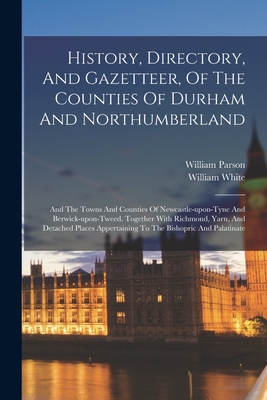 History, Directory, And Gazetteer, Of The Counties Of Durham And Northumberland: And The Towns And Counties Of Newcastle-upon-tyne And Berwick-upon-tweed. Together With Richmond, Yarn, And Detached Places Appertaining To The Bishopric And Palatinate - Parson, William, and William White (of Sheffield) (Creator)