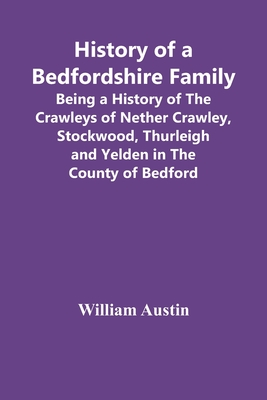 History Of A Bedfordshire Family; Being A History Of The Crawleys Of Nether Crawley, Stockwood, Thurleigh And Yelden In The County Of Bedford - Austin, William