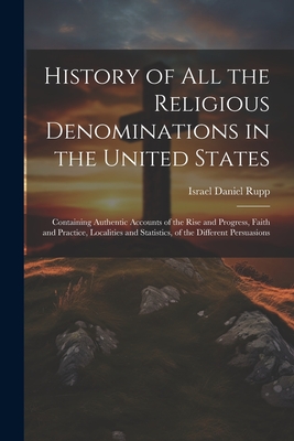 History of All the Religious Denominations in the United States: Containing Authentic Accounts of the Rise and Progress, Faith and Practice, Localities and Statistics, of the Different Persuasions - Israel Daniel Rupp (Creator)