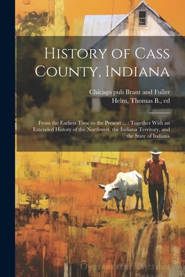 History of Cass County, Indiana: From the Earliest Time to the Present ...: Together With an Extended History of the Northwest, the Indiana Territory, and the State of Indiana - Helm, Thomas B 1822-1889 (Creator), and Brant and Fuller, Chicago (Ill ) Pub (Creator)