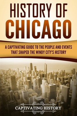 History of Chicago: A Captivating Guide to the People and Events that Shaped the Windy City's History - History, Captivating