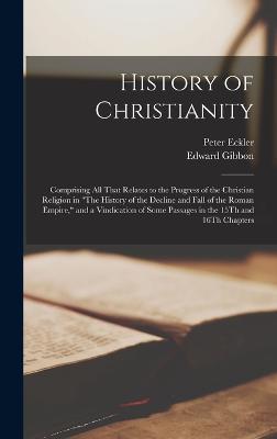 History of Christianity: Comprising All That Relates to the Progress of the Christian Religion in "The History of the Decline and Fall of the Roman Empire," and a Vindication of Some Passages in the 15Th and 16Th Chapters - Gibbon, Edward, and Eckler, Peter