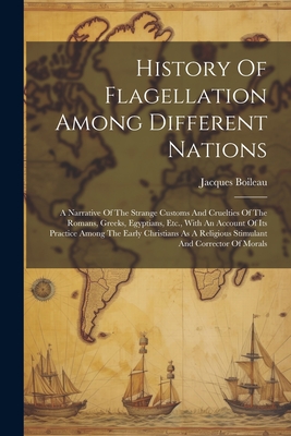 History Of Flagellation Among Different Nations: A Narrative Of The Strange Customs And Cruelties Of The Romans, Greeks, Egyptians, Etc., With An Account Of Its Practice Among The Early Christians As A Religious Stimulant And Corrector Of Morals - Boileau, Jacques