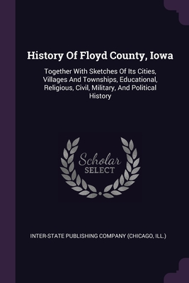 History Of Floyd County, Iowa: Together With Sketches Of Its Cities, Villages And Townships, Educational, Religious, Civil, Military, And Political History - Inter-State Publishing Company (Chicago (Creator)