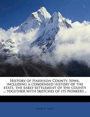 History of Harrison County, Iowa, Including a Condensed History of the State, the Early Settlement of the County ... Together with Sketches of Its Pioneers .. - Smith, Joseph H, Professor, M.D.