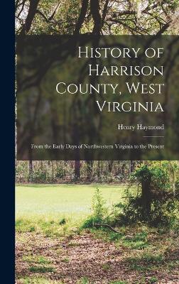 History of Harrison County, West Virginia: From the Early Days of Northwestern Virginia to the Present - Haymond, Henry