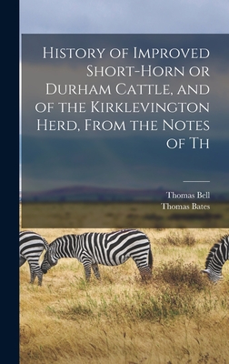 History of Improved Short-horn or Durham Cattle, and of the Kirklevington Herd, From the Notes of Th - Bates, Thomas, and Bell, Thomas