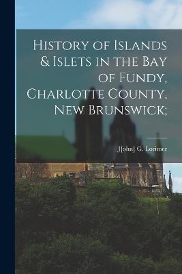 History of Islands & Islets in the Bay of Fundy, Charlotte County, New Brunswick; - Lorimer, J[ohn] G (Creator)