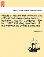 History of Mexico: Her Civil Wars, and Colonial and Revolutionary Annals; From the Period of the Spanish Conquest, 1520, to the Present Time, 1847: Including an Account of the War with the United States