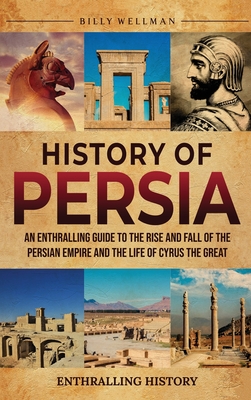 History of Persia: An Enthralling Guide to the Rise and Fall of the Persian Empire and the Life of Cyrus the Great - Wellman, Billy