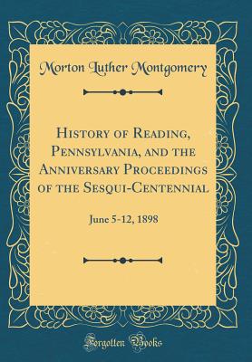 History of Reading, Pennsylvania, and the Anniversary Proceedings of the Sesqui-Centennial: June 5-12, 1898 (Classic Reprint) - Montgomery, Morton Luther