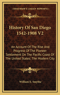 History of San Diego 1542-1908 V2: An Account of the Rise and Progress of the Pioneer Settlement on the Pacific Coast of the United States; The Modern City