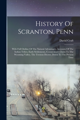 History Of Scranton, Penn: With Full Outline Of The Natural Advantages, Accounts Of The Indian Tribes, Early Settlements, Connecticut's Claim To The Wyoming Valley, The Trenton Decree, Down To The Present Time - Craft, David