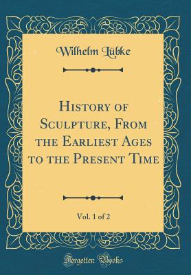 History of Sculpture, from the Earliest Ages to the Present Time, Vol. 1 of 2 (Classic Reprint) - Lubke, Wilhelm, Dr.