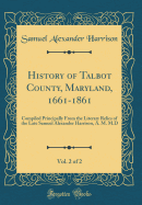 History of Talbot County, Maryland, 1661-1861, Vol. 2 of 2: Compiled Principally from the Literary Relics of the Late Samuel Alexander Harrison, A. M. M.D (Classic Reprint)