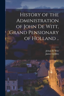 History of the Administration of John De Witt, Grand Pensionary of Holland .. - Geddes, James, and Witt, Johan De