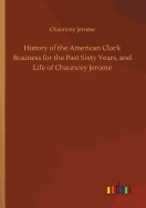 History of the American Clock Business for the Past Sixty Years, and Life of Chauncey Jerome