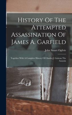 History Of The Attempted Assassination Of James A. Garfield: Together With A Complete History Of Charles J. Guiteau The Assassin - Ogilvie, John Stuart