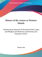 History of the Azores or Western Islands: Containing an Account of the Government, Laws, and Religion, the Manners, Ceremonies, and Character of the I