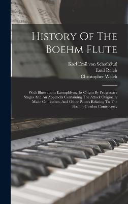 History Of The Boehm Flute: With Illustrations Exemplifying Its Origin By Progressive Stages And An Appendix Containing The Attack Originally Made On Boehm, And Other Papers Relating To The Boehm-gordon Controversy - Welch, Christopher, and Karl Emil Von Schafhutl (Creator), and Reich, Emil