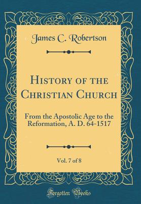 History of the Christian Church, Vol. 7 of 8: From the Apostolic Age to the Reformation, A. D. 64-1517 (Classic Reprint) - Robertson, James C, Dr.