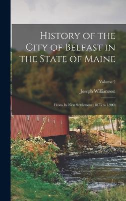 History of the City of Belfast in the State of Maine: From Its First Settlement (1875 to 1900); Volume 2 - Williamson, Joseph