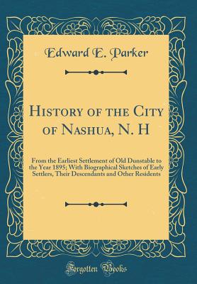 History of the City of Nashua, N. H: From the Earliest Settlement of Old Dunstable to the Year 1895; With Biographical Sketches of Early Settlers, Their Descendants and Other Residents (Classic Reprint) - Parker, Edward E