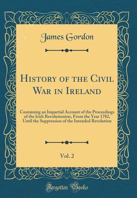 History of the Civil War in Ireland, Vol. 2: Containing an Impartial Account of the Proceedings of the Irish Revolutionists, from the Year 1782, Until the Suppression of the Intended Revolution (Classic Reprint) - Gordon, James, Edd, PT, Fapta