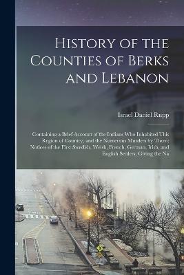 History of the Counties of Berks and Lebanon: Containing a Brief Account of the Indians Who Inhabited This Region of Country, and the Numerous Murders by Them; Notices of the First Swedish, Welsh, French, German, Irish, and English Settlers, Giving the Na - Israel Daniel Rupp (Creator)