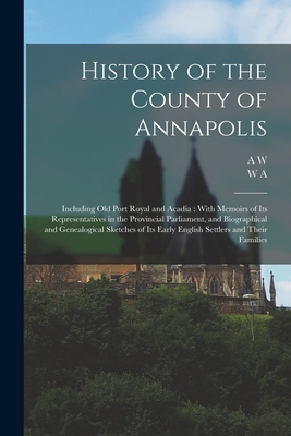 History of the County of Annapolis: Including old Port Royal and Acadia: With Memoirs of its Representatives in the Provincial Parliament, and Biographical and Genealogical Sketches of its Early English Settlers and Their Families - Savary, A W 1831-1920, and Calnek, W a 1822-1892