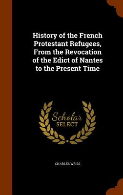 History of the French Protestant Refugees, From the Revocation of the Edict of Nantes to the Present Time - Weiss, Charles