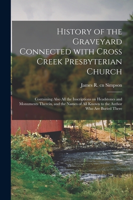 History of the Graveyard Connected With Cross Creek Presbyterian Church: Containing Also All the Inscriptions on Headstones and Monuments Therein, and the Names of All Known to the Author Who Are Buried There - Simpson, James R Cn (Creator)