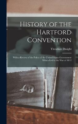 History of the Hartford Convention: With a Review of the Policy of the United States Government Which Led to the War of 1812 - Dwight, Theodore