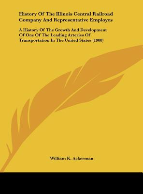 History Of The Illinois Central Railroad Company And Representative Employes: A History Of The Growth And Development Of One Of The Leading Arteries Of Transportation In The United States (1900) - Ackerman, William K