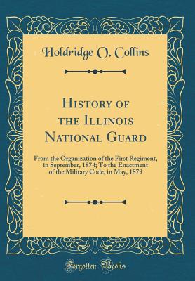 History of the Illinois National Guard: From the Organization of the First Regiment, in September, 1874; To the Enactment of the Military Code, in May, 1879 (Classic Reprint) - Collins, Holdridge O