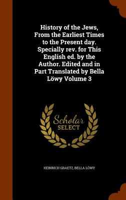 History of the Jews, From the Earliest Times to the Present day. Specially rev. for This English ed. by the Author. Edited and in Part Translated by Bella Lwy Volume 3 - Graetz, Heinrich, and Lwy, Bella