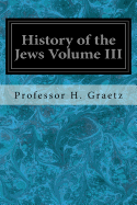History of the Jews Volume III: From the Revolt Against the Zendik (511 C.E.) to the Capture of St. Jean D'Acre by the Mahometans (1291 C.E.)