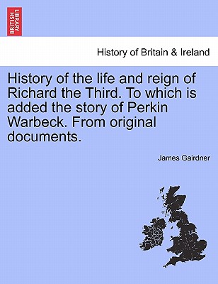 History of the Life and Reign of Richard the Third. to Which Is Added the Story of Perkin Warbeck. from Original Documents. - Gairdner, James