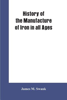 History of the manufacture of iron in all ages, and particularly in the United States from colonial times to 1891: also a short history of early coal mining in the United States and a full account of the influences which long delayed the development of... - Swank, James M