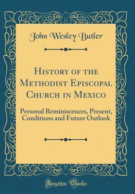 History of the Methodist Episcopal Church in Mexico: Personal Reminiscences, Present, Conditions and Future Outlook (Classic Reprint) - Butler, John Wesley