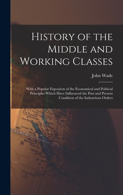 History of the Middle and Working Classes: With a Popular Expositon of the Economical and Political Principles Which Have Influenced the Past and Present Condition of the Industrious Orders - Wade, John