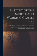 History of the Middle and Working Classes: With a Popular Expositon of the Economical and Political Principles Which Have Influenced the Past and Present Condition of the Industrious Orders