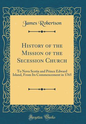 History of the Mission of the Secession Church: To Nova Scotia and Prince Edward Island, from Its Commencement in 1765 (Classic Reprint) - Robertson, James