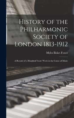 History of the Philharmonic Society of London 1813-1912: A Record of a Hundred Years' Work in the Cause of Music - Foster, Myles Birket