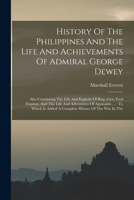 History Of The Philippines And The Life And Achievements Of Admiral George Dewey: Also Containing The Life And Exploits Of Brig.-gen. Fred Funston, And The Life And Adventures Of Aguinaldo ...: To Which Is Added A Complete History Of The War In The - Everett, Marshall