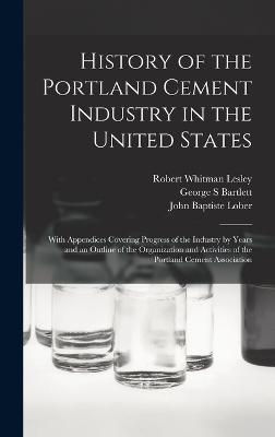 History of the Portland Cement Industry in the United States: With Appendices Covering Progress of the Industry by Years and an Outline of the Organization and Activities of the Portland Cement Association - Lesley, Robert Whitman, and Lober, John Baptiste, and Bartlett, George S